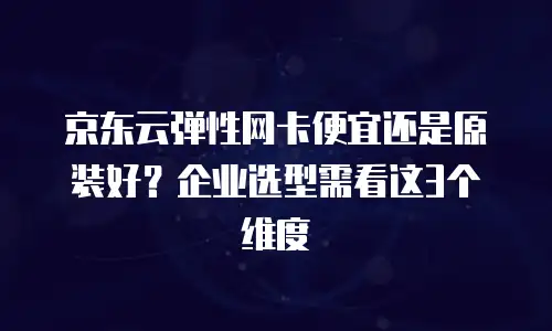 京东云弹性网卡便宜还是原装好？企业选型需看这3个维度