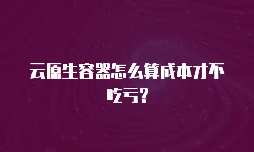 云原生容器怎么算成本才不吃亏？