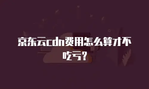 京东云cdn费用怎么算才不吃亏？