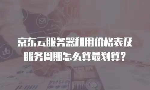 京东云服务器租用价格表及服务周期怎么算最划算？