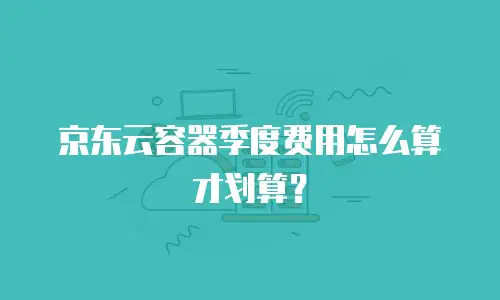 京东云容器季度费用怎么算才划算？