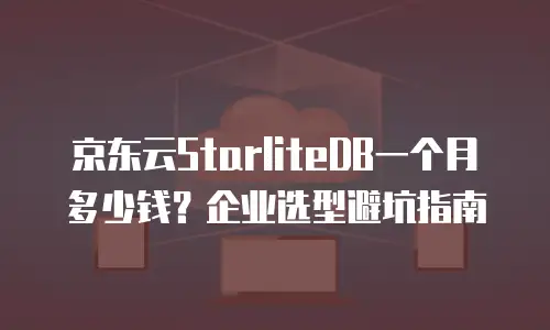 京东云StarliteDB一个月多少钱？企业选型避坑指南