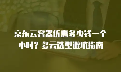 京东云容器优惠多少钱一个小时？多云选型避坑指南