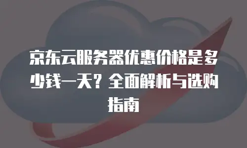 京东云服务器优惠价格是多少钱一天？全面解析与选购指南