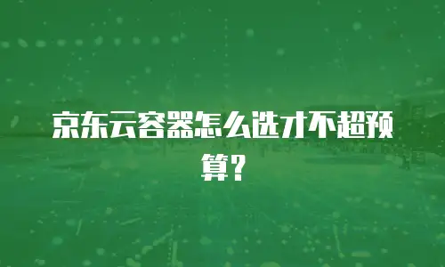 京东云容器怎么选才不超预算？