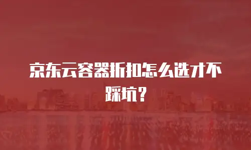 京东云容器折扣怎么选才不踩坑？