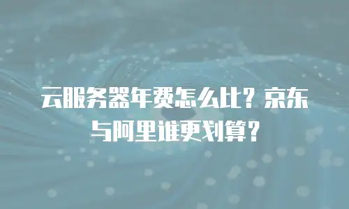 云服务器年费怎么比？京东与阿里谁更划算？