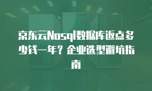 京东云Nosql数据库返点多少钱一年？企业选型避坑指南