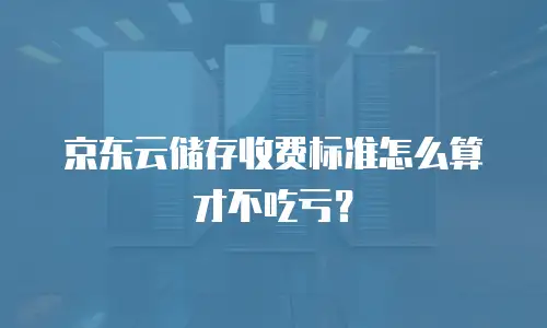 京东云储存收费标准怎么算才不吃亏？