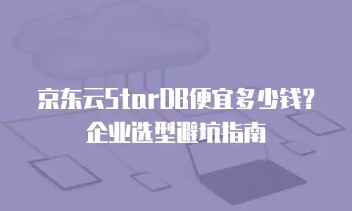京东云StarDB便宜多少钱？企业选型避坑指南