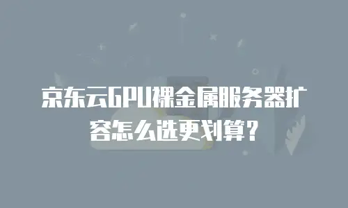 京东云GPU裸金属服务器扩容怎么选更划算？