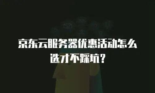 京东云服务器优惠活动怎么选才不踩坑？