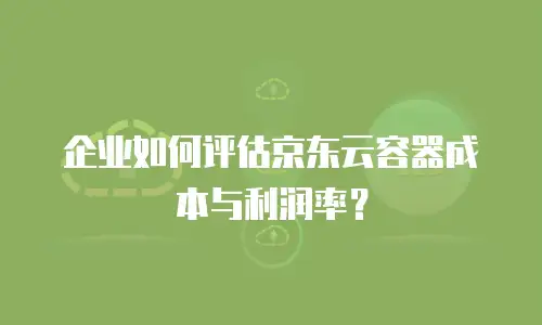 企业如何评估京东云容器成本与利润率？