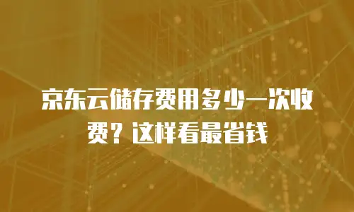 京东云储存费用多少一次收费？这样看最省钱