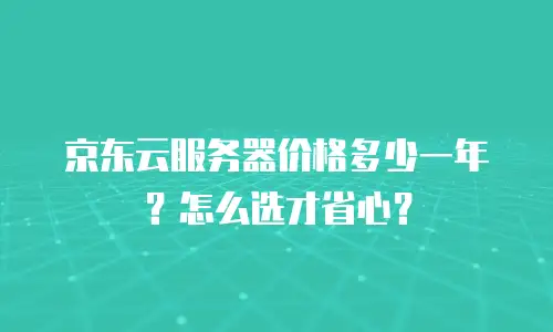 京东云服务器价格多少一年？怎么选才省心？