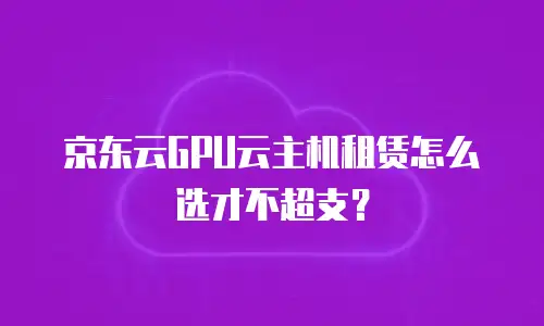 京东云GPU云主机租赁怎么选才不超支？