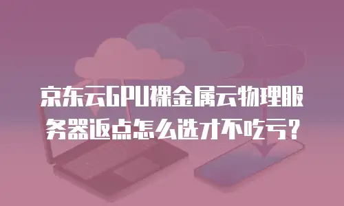 京东云GPU裸金属云物理服务器返点怎么选才不吃亏？