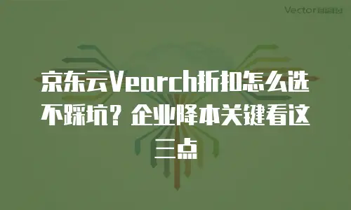 京东云Vearch折扣怎么选不踩坑？企业降本关键看这三点