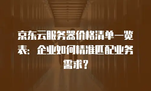 京东云服务器价格清单一览表：企业如何精准匹配业务需求？
