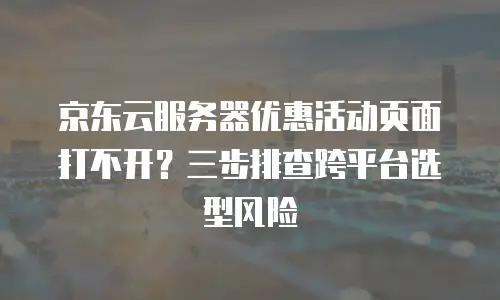 京东云服务器优惠活动页面打不开？三步排查跨平台选型风险