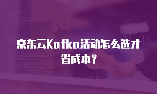 京东云Kafka活动怎么选才省成本？