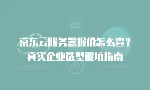 京东云服务器报价怎么查？真实企业选型避坑指南