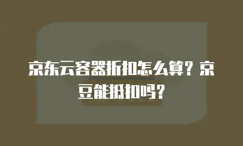 京东云容器折扣怎么算？京豆能抵扣吗？
