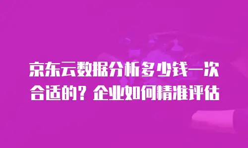 京东云数据分析多少钱一次合适的？企业如何精准评估