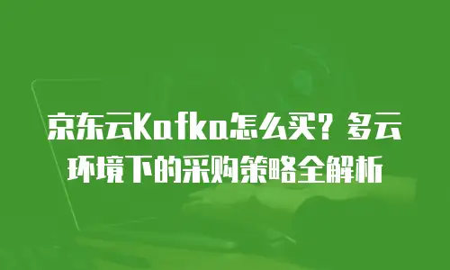 京东云Kafka怎么买？多云环境下的采购策略全解析