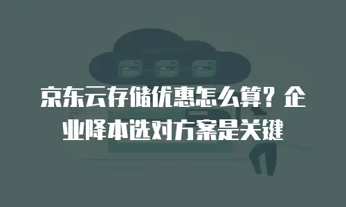 京东云存储优惠怎么算？企业降本选对方案是关键