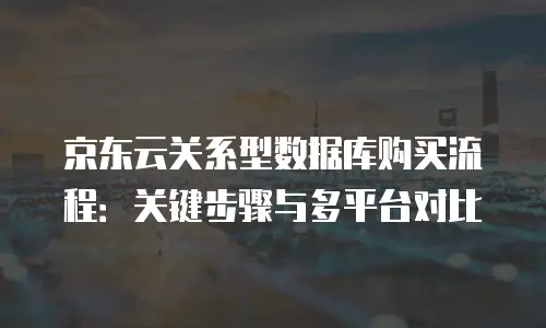 京东云关系型数据库购买流程：关键步骤与多平台对比