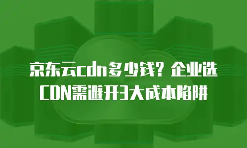 京东云cdn多少钱？企业选CDN需避开3大成本陷阱