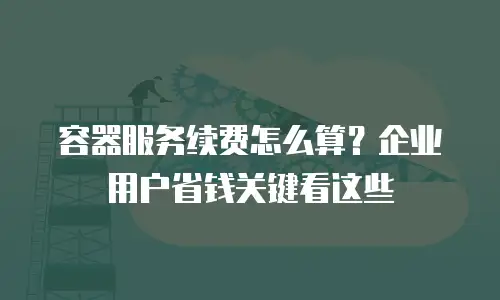 容器服务续费怎么算？企业用户省钱关键看这些