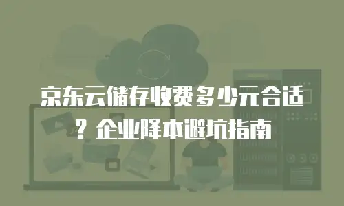 京东云储存收费多少元合适？企业降本避坑指南