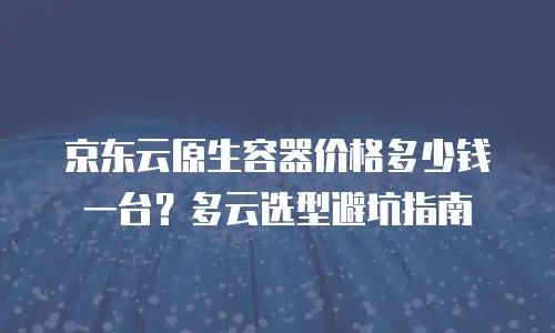 京东云原生容器价格多少钱一台？多云选型避坑指南