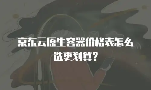 京东云原生容器价格表怎么选更划算？