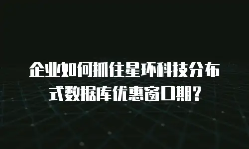 企业如何抓住星环科技分布式数据库优惠窗口期？