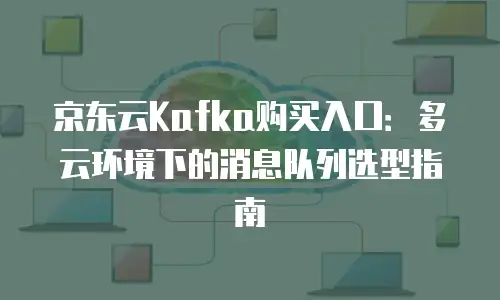 京东云Kafka购买入口：多云环境下的消息队列选型指南