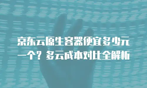 京东云原生容器便宜多少元一个？多云成本对比全解析