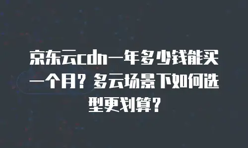 京东云cdn一年多少钱能买一个月？多云场景下如何选型更划算？
