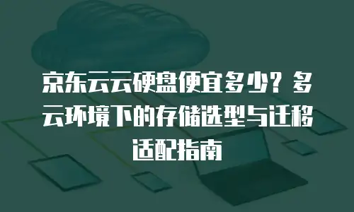 京东云云硬盘便宜多少？多云环境下的存储选型与迁移适配指南