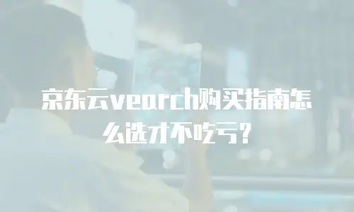 京东云vearch购买指南怎么选才不吃亏？