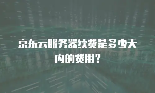 京东云服务器续费是多少天内的费用？