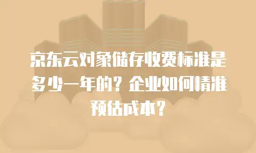 京东云对象储存收费标准是多少一年的？企业如何精准预估成本？