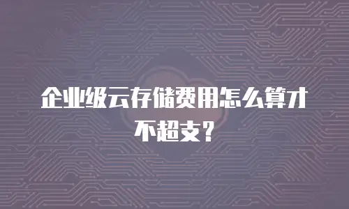 企业级云存储费用怎么算才不超支？