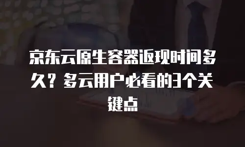 京东云原生容器返现时间多久？多云用户必看的3个关键点