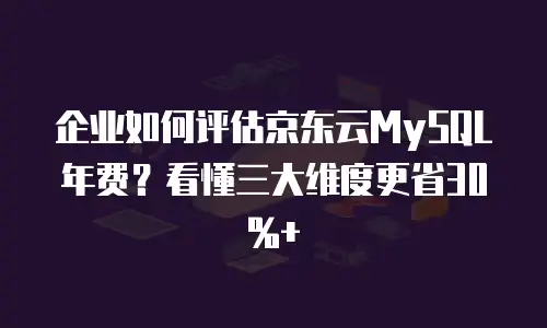 企业如何评估京东云MySQL年费？看懂三大维度更省30%+