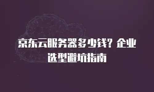 京东云服务器多少钱？企业选型避坑指南