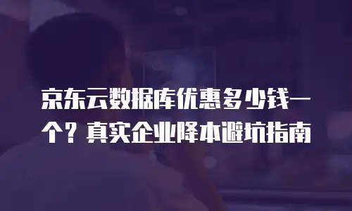 京东云数据库优惠多少钱一个？真实企业降本避坑指南