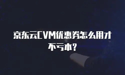 京东云CVM优惠券怎么用才不亏本？